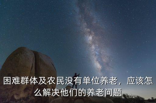 困難群體及農(nóng)民沒(méi)有單位養(yǎng)老，應(yīng)該怎么解決他們的養(yǎng)老問(wèn)題