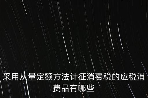 消費(fèi)稅應(yīng)稅產(chǎn)品是什么，采用從量定額方法計(jì)征消費(fèi)稅的應(yīng)稅消費(fèi)品有哪些