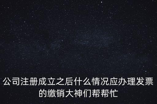 什么情況下發(fā)票要繳銷，公司注冊成立之后什么情況應(yīng)辦理發(fā)票的繳銷大神們幫幫忙