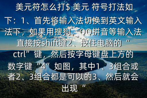  美元符怎么打$ 美元 符號打法如下：1、首先將輸入法切換到英文輸入法下，如果用搜狗，QQ拼音等輸入法直接按shift鍵2、按住電腦的“ctrl”鍵，然后按字母鍵盤上方的數(shù)字鍵“4”如圖，其中1、3組合或者2、3組合都是可以的3、然后就會出現(xiàn)“